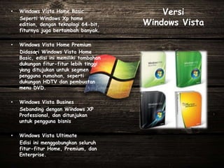 Versi
Windows Vista
• Windows Vista Home Basic
Seperti Windows Xp home
edition, dengan teknologi 64-bit,
fiturnya juga bertambah banyak.
• Windows Vista Home Premium
Didasari Windows Vista Home
Basic, edisi ini memiliki tambahan
dukungan fitur-fitur lebih tinggi
yang ditujukan untuk segmen
pengguna rumahan, seperti
dukungan HDTV dan pembuatan
menu DVD.
• Windows Vista Busines
Sebanding dengan Windows XP
Professional, dan ditunjukan
untuk pengguna bisnis
• Windows Vista Ultimate
Edisi ini menggabungkan seluruh
fitur-fitur Home, Premium, dan
Enterprise.
 