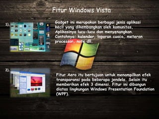 Gadget ini merupakan berbagai jenis aplikasi
kecil yang dikembangkan oleh komunitas,
Aplikasinya lucu-lucu dan menyenangkan.
Contohnya: kalender, laporan cuaca, meteran
processor, note dll.
Fitur Windows Vista
Fitur Aero itu bertujuan untuk menampilkan efek
transparansi pada beberapa jendela. Selain itu
memberikan efek 3 dimensi. Fitur ini dibangun
diatas lingkungan Windows Presentation Foundation
(WPF).
1).
2).
 