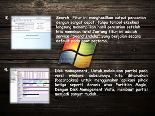 Disk management, Untuk melakukan partisi pada
versi windows sebelumnya kita diharuskan
(baca:paksa) untuk menggunakan aplikasi pihak
ketiga seperti Acronis atau Partition Magic.
Dengan Disk Management Vista, membuat partisi
menjadi sangat mudah.
Search, Fitur ini menghasilkan output pencarian
dengan sangat cepat, tanpa tombol eksekusi
langsung menampilkan hasil pencarian setelah
kita menekan tuts! Jantung fitur ini adalah
service “SearchIndeks” yang berjalan secara
default pada boot pertama.
3).
4).
 