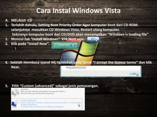Cara Instal Windows Vista
A. MELALUI CD
1. Terlebih dahulu, Setting Boot Priority Order Agar komputer boot dari CD-ROM.
selanjutnya masukkan CD Windows Vista, Restart ulang komputer.
Sekiranya komputer boot dari CD/DVD akan menampilkan “Windows is loading file”
1. Muncul tab “Install Windows”. Klik Next saja.
2. Klik pada “Install Now”.
4. Setelah membaca syarat ini, tandakan pada kotak “I accept the license terms” dan klik
Next.
5. Pilih “Custom (advanced)” sebagai jenis pemasangan.
 
