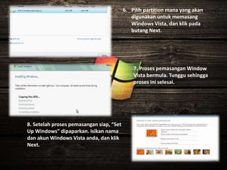 6. Pilih partition mana yang akan
digunakan untuk memasang
Windows Vista, dan klik pada
butang Next.
7. Proses pemasangan Window
Vista bermula. Tunggu sehingga
proses ini selesai.
8. Setelah proses pemasangan siap, “Set
Up Windows” dipaparkan. Isikan nama
dan akun Windows Vista anda, dan klik
Next.
 
