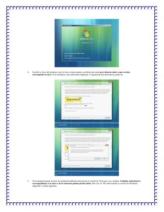 4.

Escribe la clave del producto, sino la tines a mano puedes escribirla más tarde pero deberás saber a que versión
corresponde tu clave. Si la introduces más tarde pulsa Siguiente. Te aparecerá una advertencia, pulsa no.

5.

Si no proporcionaste la clave de instalación deberás seleccionar la versión de Vista que vas a instalar. Cuidado, selecciona la
correspondiente a tu clave o de lo contrario puedes perder datos. Haz clic en “He seleccionado la versión de Windows
adquirida” y pulsa siguiente.

 