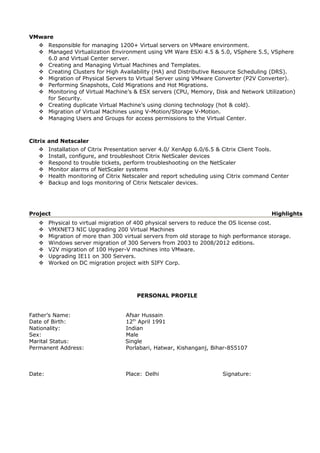 VMware
 Responsible for managing 1200+ Virtual servers on VMware environment.
 Managed Virtualization Environment using VM Ware ESXi 4.5 & 5.0, VSphere 5.5, VSphere
6.0 and Virtual Center server.
 Creating and Managing Virtual Machines and Templates.
 Creating Clusters for High Availability (HA) and Distributive Resource Scheduling (DRS).
 Migration of Physical Servers to Virtual Server using VMware Converter (P2V Converter).
 Performing Snapshots, Cold Migrations and Hot Migrations.
 Monitoring of Virtual Machine’s & ESX servers (CPU, Memory, Disk and Network Utilization)
for Security.
 Creating duplicate Virtual Machine’s using cloning technology (hot & cold).
 Migration of Virtual Machines using V-Motion/Storage V-Motion.
 Managing Users and Groups for access permissions to the Virtual Center.
Citrix and Netscaler
 Installation of Citrix Presentation server 4.0/ XenApp 6.0/6.5 & Citrix Client Tools.
 Install, configure, and troubleshoot Citrix NetScaler devices
 Respond to trouble tickets, perform troubleshooting on the NetScaler
 Monitor alarms of NetScaler systems
 Health monitoring of Citrix Netscaler and report scheduling using Citrix command Center
 Backup and logs monitoring of Citrix Netscaler devices.
Project Highlights
 Physical to virtual migration of 400 physical servers to reduce the OS license cost.
 VMXNET3 NIC Upgrading 200 Virtual Machines
 Migration of more than 300 virtual servers from old storage to high performance storage.
 Windows server migration of 300 Servers from 2003 to 2008/2012 editions.
 V2V migration of 100 Hyper-V machines into VMware.
 Upgrading IE11 on 300 Servers.
 Worked on DC migration project with SIFY Corp.
PERSONAL PROFILE
Father’s Name: Afsar Hussain
Date of Birth: 12th
April 1991
Nationality: Indian
Sex: Male
Marital Status: Single
Permanent Address: Porlabari, Hatwar, Kishanganj, Bihar-855107
Date: Place: Delhi Signature:
 