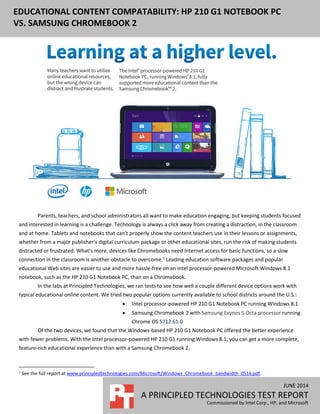 JUNE 2014
A PRINCIPLED TECHNOLOGIES TEST REPORT
Commissioned by Intel Corp., HP, and Microsoft
EDUCATIONAL CONTENT COMPATABILITY: HP 210 G1 NOTEBOOK PC
VS. SAMSUNG CHROMEBOOK 2
Parents, teachers, and school administrators all want to make education engaging, but keeping students focused
and interested in learning is a challenge. Technology is always a click away from creating a distraction, in the classroom
and at home. Tablets and notebooks that can’t properly show the content teachers use in their lessons or assignments,
whether from a major publisher’s digital curriculum package or other educational sites, run the risk of making students
distracted or frustrated. What’s more, devices like Chromebooks need Internet access for basic functions, so a slow
connection in the classroom is another obstacle to overcome.1
Leading education software packages and popular
educational Web sites are easier to use and more hassle-free on an Intel processor-powered Microsoft Windows 8.1
notebook, such as the HP 210 G1 Notebook PC, than on a Chromebook.
In the labs at Principled Technologies, we ran tests to see how well a couple different device options work with
typical educational online content. We tried two popular options currently available to school districts around the U.S.:
 Intel processor-powered HP 210 G1 Notebook PC running Windows 8.1
 Samsung Chromebook 2 with Samsung Exynos 5 Octa processor running
Chrome OS 5712.61.0
Of the two devices, we found that the Windows-based HP 210 G1 Notebook PC offered the better experience
with fewer problems. With the Intel processor-powered HP 210 G1 running Windows 8.1, you can get a more complete,
feature-rich educational experience than with a Samsung Chromebook 2.
1
See the full report at www.principledtechnologies.com/Microsoft/Windows_Chromebook_bandwidth_0514.pdf.
 