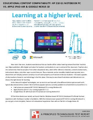 JUNE 2014
A PRINCIPLED TECHNOLOGIES TEST REPORT
Commissioned by Intel Corp., HP, and Microsoft
EDUCATIONAL CONTENT COMPATABILITY: HP 210 G1 NOTEBOOK PC
VS. APPLE iPAD AIR & GOOGLE NEXUS 10
Now more than ever, students need devices that can handle all the online learning content that their teachers
use. Major publishers offer digital curriculum for teachers and students to use in and out of the classroom. Teachers also
mix content into their lesson plans from other educational sites, which offer reference materials, content creation tools,
instructional videos, and other ways to enrich lessons. These materials can be incredibly helpful learning tools, but a
device that can’t display content correctly or won’t work properly can frustrate or distract students—the exact opposite
of why teachers choose to use technology in the first place. One way to ease these frustrations and distractions is to
choose the right device for learning.
In the labs at Principled Technologies, we ran tests to see how well a few different device options work with
typical educational online content. We tried three popular options currently available to school districts around the U.S.:
 Intel processor-powered HP 210 G1 Notebook PC running Windows 8.1
 Apple iPad Air with A7 chip running Apple iOS 7.1.1
 Google Nexus 10 with Dual-core A15 processor running Android 4.3
Of the three devices we tested, we found that the Windows-based HP 210 G1 Notebook PC offered the best
experience with the fewest number of problems. With the Intel processor-powered HP 210 G1 running Windows 8.1,
you can get a more complete, feature-rich educational experience than with an iPad Air or Google Nexus 10.
 