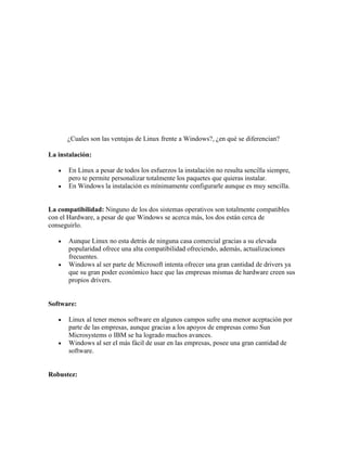 ¿Cuales son las ventajas de Linux frente a Windows?, ¿en qué se diferencian?

La instalación:

       En Linux a pesar de todos los esfuerzos la instalación no resulta sencilla siempre,
       pero te permite personalizar totalmente los paquetes que quieras instalar.
       En Windows la instalación es mínimamente configurarle aunque es muy sencilla.


La compatibilidad: Ninguno de los dos sistemas operativos son totalmente compatibles
con el Hardware, a pesar de que Windows se acerca más, los dos están cerca de
conseguirlo.

       Aunque Linux no esta detrás de ninguna casa comercial gracias a su elevada
       popularidad ofrece una alta compatibilidad ofreciendo, además, actualizaciones
       frecuentes.
       Windows al ser parte de Microsoft intenta ofrecer una gran cantidad de drivers ya
       que su gran poder económico hace que las empresas mismas de hardware creen sus
       propios drivers.


Software:

       Linux al tener menos software en algunos campos sufre una menor aceptación por
       parte de las empresas, aunque gracias a los apoyos de empresas como Sun
       Microsystems o IBM se ha logrado muchos avances.
       Windows al ser el más fácil de usar en las empresas, posee una gran cantidad de
       software.


Robustez:
 