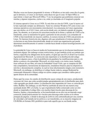 Muchas veces nos hemos preguntado lo mismo: si Windows es tan malo como dice la gente
que lo detracta y si Linux es tan bueno como dicen los que lo usan. Si Open Office es
equivalente o mejor que Microsoft Office. Y así, las preguntas que podríamos enunciar son
muchas y algunas respuestas, ciertas o no, están ya insertadas en el imaginario popular.

El sistema operativo Linux no es UNIX. Es más bien un clon de UNIX, o por lo menos así
lo han expresado siempre sus defensores. Tanto los sistemas Windows NT como Linux son
sistemas operativos con micronúcleo (microkernel). Los entusiastas de Linux argumentan
que este núcleo, en el S.O. Linux, está escrito desde cero, sin haberlo copiado de ninguna
parte. No obstante, en el proceso de reescritura mucha de la forma y método de UNIX se ha
transferido, como se transmiten los genes a parientes no tan cercanos. Los comandos de
UNIX se han transferido sin mayores cambios, la esencia misma de UNIX está presente en
Linux. No haremos historia de esto, digamos sólo que actualmente el sistema operativo
evoluciona en una forma descentralizada, donde no existe una organización que pueda
determinar monolíticamente el camino o sentido hacia donde avanzar tecnológicamente con
el producto.

La gratuidad de Linux se basa en modos de licenciamiento que no involucran transferencia
monetaria alguna. Sin embargo existen restricciones, ya que también existe un contrato que
limita y especifica las obligaciones de las partes, al igual que una EULA (End User License
Agreement) de Microsoft. La restricción más importante es la distribución del código
fuente en algunos casos, o bien la prohibición de guardarse las modificaciones para sí, sin
darlas a conocer a la comunidad. Microsoft, en cierto modo y en ciertos casos, también
tiene software de uso libre, tal como la Embedded Visual Tools, que se compone de IDE
más compiladores, herramientas de depuración, emuladores binarios para los dispositivos
móviles y documentación completa, la cual no tiene absolutamente ningún costo monetario.
Microsoft, sin embargo, no distribuye el código fuente todavía, aunque Redmond ha
comenzado tibiamente a liberar código en ciertos campos que considera viables para el
aporte directo de la comunidad.

Hasta aquí las cosas, los canales de distribución sacan ventaja de este marco, produciendo
versiones de Linux que están acondicionadas apropiadamente por el distribuidor para darle
valor agregado que pueda cobrar. La distribución más importante de Linux es conocida por
todos, RedHat. Sin embargo, su sitio Web ha cambiado de tenor de una manera muy
acentuada desde 2001 a la fecha. Lo que originalmente había comenzado como un sitio
donde se impulsaba el código libre, con muchos hipervínculos para descarga de los
binarios, fuentes y documentación, se ha transformado en un sitio con un marcado sesgo
comercial, donde prácticamente los vínculos para descarga están ocultos en la ultima
jerarquía de páginas, o donde la descarga de archivos está contraindicada por una cuestión
de velocidad y del tamaño de los archivos a ser transferidos, en su mayoría imágenes de
CD-ROMs en formato ISO, prohibitivo para todo aquello que no sea banda ancha.
 