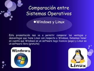 Comparación entre
              Sistemas Operativos



Esta presentación nos va a permitir comparar las ventajas y
desventajas que tiene Linux con respecto a Windows. Debemos tener
en cuenta que Windows es un software bajo licencia (pago) y Linux es
un software libre (gratuito)
 