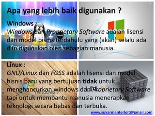 Apa yang lebih baik digunakan ?
Windows :
Windows dan Proprietary Software adalah lisensi
dan model bisnis terdahulu yang (akan) selalu ada
dan digunakan oleh sebagian manusia.

Linux :
GNU/Linux dan FOSS adalah lisensi dan model
bisnis baru yang bertujuan tidak untuk
menghancurkan windows dan Proprietary Software
tapi untuk membantu manusia menerapkan
teknologi secara bebas dan terbuka.
www.sukarmanterloit@gmail.com

 
