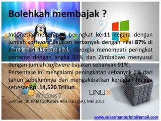 Bolehkah membajak ?
Indonesia menempati peringkat ke-11 negara dengan
jumlah software bajakan terbanyak dengan nilai 87% di
dunia dari 116 negara. Georgia menempati peringkat
pertama dengan angka 93% dan Zimbabwe menyusul
dengan jumlah software bajakan sebanyak 91%.
Persentase ini mengalami peningkatan sebanyak 1% dari
tahun sebelumnya dan mengakibatkan kerugian hingga
sebesar Rp. 14,520 Triliun.
Sumber : Business Software Alliance (BSA), Mei 2011

www.sukarmanterloit@gmail.com

 