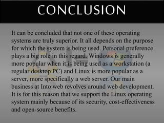 CONCLUSION 
It can be concluded that not one of these operating 
systems are truly superior. It all depends on the purpose 
for which the system is being used. Personal preference 
plays a big role in this regard. Windows is generally 
more popular when it is being used as a workstation (a 
regular desktop PC) and Linux is more popular as a 
server, more specifically a web server. Our main 
business at Into web revolves around web development. 
It is for this reason that we support the Linux operating 
system mainly because of its security, cost-effectiveness 
and open-source benefits. 
 