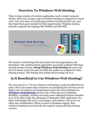 Overview To Windows Web Hosting
There is huge number of windows application used in today's scenario.
Earlier, there was no large scope of windows hosting as compared to recent
years. Now, the users are purchasing windows hosting for their use, and
thus finds them good enough for their requirements. Windows hosting
basically supports the language like MYSQL and ASP.NET.
The window web hosting is the best choice for the programmers and
developers. The windows based application are mostly confined with these
hosting services.To buy, Cheap Windows Web Hosting the users will
have to search out lot, because it is little bit costlier as compared to other
hosting services. This hosting also include the licensing cost in it.
Is It Beneficial to Use Windows Web Hosting?
Yes, of course it is..!! To use windows web hosting is quite beneficial for the
users. This is the reason that customers are purchasing the services even at
higher cost. Developers and programmers gives the most preference to
Windows Web Hosting services only. It also has more reliability,
flexibility, scalability, security and many more additional features included
in it. To be able to take the advantage of integrated .NET application, the
latest technologies like active server pages, and windows web server are
taken into consideration. When it comes to database support, then
windows hosting has proved to be the superior among all other hosting
services.
 
