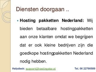Diensten doorgaan ..
 Hosting pakketten Nederland: Wij
bieden betaalbare hostingpakketten
aan onze klanten omdat we begrijpen
dat er ook kleine bedrijven zijn die
goedkope hostingpakketten Nederland
nodig hebben.
support@hostingstar.nl
 