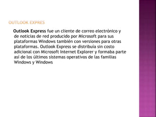 Outlook Express fue un cliente de correo electrónico y
de noticias de red producido por Microsoft para sus
plataformas Windows también con versiones para otras
plataformas. Outlook Express se distribuía sin costo
adicional con Microsoft Internet Explorer y formaba parte
así de los últimos sistemas operativos de las familias
Windows y Windows
 