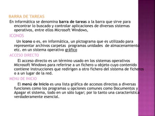 En informática se denomina barra de tareas a la barra que sirve para
encontrar lo buscado y controlar aplicaciones de diversos sistemas
operativos, entre ellos Microsoft Windows,
ICONOS
Un icono o es, en informática, un pictograma que es utilizado para
representar archivos carpetas programas unidades de almacenamiento
etc. en un sistema operativo gráfico
ACCESO DIRECTO
El acceso directo es un término usado en los sistemas operativos
Microsoft Windows para referirse a un fichero u objeto cuyo contenido
contiene instrucciones que redirigen a otro fichero del sistema de ficheros
o a un lugar de la red.
MENU DE INICIO
El menú de Inicio es una lista gráfica de accesos directos a diversas
funciones como los programas u opciones comunes como Documentos y
Apagar el sistema, todo en un sólo lugar; por lo tanto una característica
verdaderamente esencial.
 