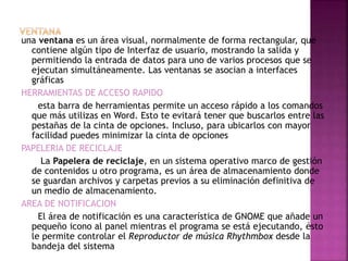 una ventana es un área visual, normalmente de forma rectangular, que
contiene algún tipo de Interfaz de usuario, mostrando la salida y
permitiendo la entrada de datos para uno de varios procesos que se
ejecutan simultáneamente. Las ventanas se asocian a interfaces
gráficas
HERRAMIENTAS DE ACCESO RAPIDO
esta barra de herramientas permite un acceso rápido a los comandos
que más utilizas en Word. Esto te evitará tener que buscarlos entre las
pestañas de la cinta de opciones. Incluso, para ubicarlos con mayor
facilidad puedes minimizar la cinta de opciones
PAPELERIA DE RECICLAJE
La Papelera de reciclaje, en un sistema operativo marco de gestión
de contenidos u otro programa, es un área de almacenamiento donde
se guardan archivos y carpetas previos a su eliminación definitiva de
un medio de almacenamiento.
AREA DE NOTIFICACION
El área de notificación es una característica de GNOME que añade un
pequeño icono al panel mientras el programa se está ejecutando, ésto
le permite controlar el Reproductor de música Rhythmbox desde la
bandeja del sistema
 