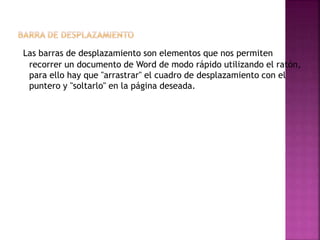 Las barras de desplazamiento son elementos que nos permiten
recorrer un documento de Word de modo rápido utilizando el ratón,
para ello hay que "arrastrar" el cuadro de desplazamiento con el
puntero y "soltarlo" en la página deseada.
 