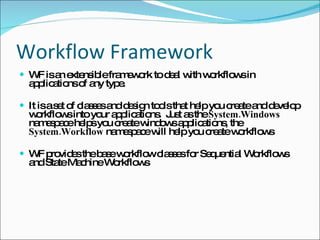 Workflow Framework WF is an extensible framework to deal with workflows in applications of any type. It is a set of classes and design tools that help you create and develop workflows into your applications.  Just as the  System.Windows  namespace helps you create windows applications, the  System.Workflow  namespace will help you create workflows WF provides the base workflow classes for Sequential Workflows and State Machine Workflows 