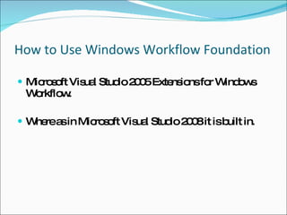 How to Use Windows Workflow Foundation Microsoft Visual Studio 2005 Extensions for Windows Workflow. Where as in Microsoft Visual Studio 2008 it is built in. 