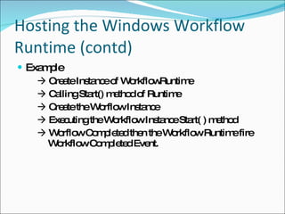 Hosting the Windows Workflow Runtime (contd) Example    Create Instance of WorkflowRuntime     Calling Start() method of Runtime     Create the Worflow Instance     Executing the Workflow Instance Start( ) method     Worflow Completed then the Workflow Runtime fire   Workflow Completed Event. 