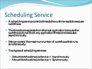 Scheduling Service A scheduling service controls threads the runtime needs to execute workflows. The threads are separate from the host application because the workflows do not block any application thread and executes asynchronously. We can control the maximum number of workflows that runs simultaneously. Two types of scheduling services DefaultWorkflowSchedulerService    Asynchronously ManualWorkflowSchedulerService    Synchronously 