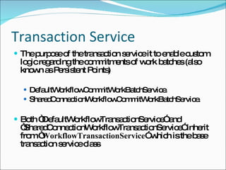 Transaction Service The purpose of the transaction service it to enable custom logic regarding the commitments of work batches (also known as Persistent Points) DefaultWorkflowCommitWorkBatchService. SharedConnectionWorkflowCommitWorkBatchService. Both “DefaultWorkflowTransactionService” and “SharedConnectionWorkflowTransactionService” inherit from “ WorkflowTransactionService ” which is the base transaction service class 