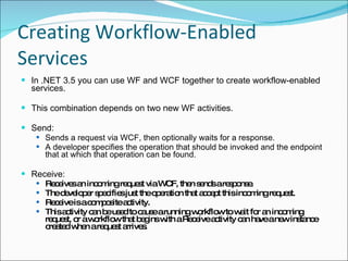 Creating Workflow-Enabled Services In .NET 3.5 you can use WF and WCF together to create workflow-enabled services. This combination depends on two new WF activities. Send: Sends a request via WCF, then optionally waits for a response. A developer specifies the operation that should be invoked and the endpoint that at which that operation can be found. Receive: Receives an incoming request via WCF, then sends a response. The developer specifies just the operation that accept this incoming request. Receive is a composite activity. This activity can be used to cause a running workflow to wait for an incoming request, or a workflow that begins with a Receive activity can have a new instance created when a request arrives. 