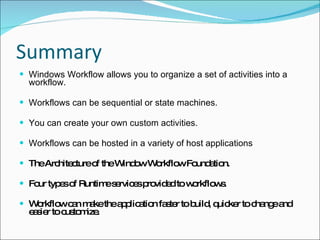 Summary Windows Workflow allows you to organize a set of activities into a workflow. Workflows can be sequential or state machines. You can create your own custom activities. Workflows can be hosted in a variety of host applications   The Architecture of the Window Workflow Foundation. Four types of Runtime services provided to workflows. Workflow can make the application faster to build, quicker to change and easier to customize. 