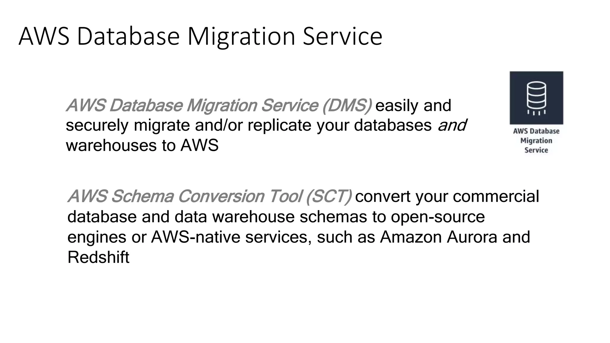 AWS Database Migration Service (DMS) easily and
securely migrate and/or replicate your databases and
warehouses to AWS
AWS Schema Conversion Tool (SCT) convert your commercial
database and data warehouse schemas to open-source
engines or AWS-native services, such as Amazon Aurora and
Redshift
AWS Database Migration Service
 