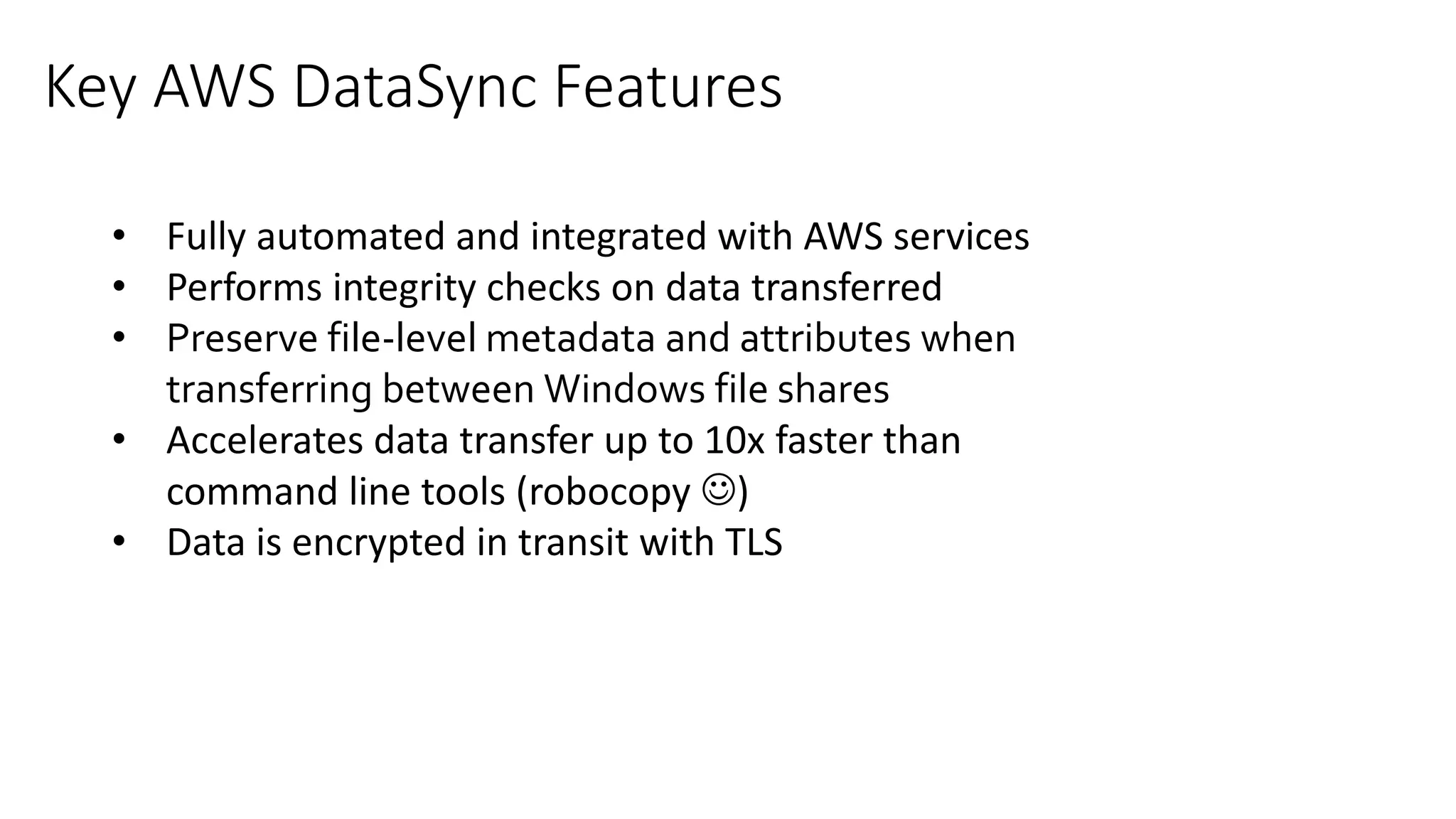 • Fully automated and integrated with AWS services
• Performs integrity checks on data transferred
• Preserve file-level metadata and attributes when
transferring between Windows file shares
• Accelerates data transfer up to 10x faster than
command line tools (robocopy )
• Data is encrypted in transit with TLS
Key AWS DataSync Features
 