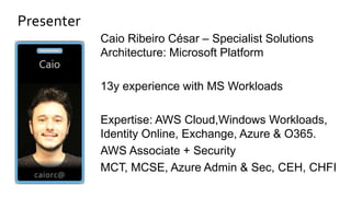 Presenter
Caio Ribeiro César – Specialist Solutions
Architecture: Microsoft Platform
13y experience with MS Workloads
Expertise: AWS Cloud,Windows Workloads,
Identity Online, Exchange, Azure & O365.
AWS Associate + Security
MCT, MCSE, Azure Admin & Sec, CEH, CHFI
 