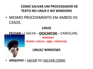 COMO SALVAR UM PROCESSADOR DE  TEXTO NO LINUX E NO WINDOWS MESMO PROCEDIMENTO EM AMBOS OS CASOS. LINUX FECHAR  + ( SALVA –  DESCARTAR   – CANCELAR). WINDOWS FECHAR + (SALVA –  NÃO  – CANCELAR). LINUX/ WINDOWS ARQUIVO  +  SAVAR  OU  SALVAR COMO 