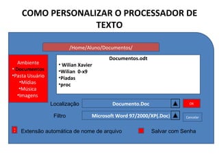 COMO PERSONALIZAR O PROCESSADOR DE TEXTO /Home/Aluno/Documentos/ Ambiente Documentos Pasta Usuário Mídias  Música  Imagens  Documento.Doc Documentos.odt Wilian Xavier Wilian  0-x9 Piadas  proc  Localização Filtro Microsoft Word 97/2000/XP(.Doc ) OK Cancelar X Extensão automática de nome de arquivo Salvar com Senha 