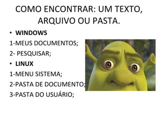 COMO ENCONTRAR: UM TEXTO, ARQUIVO OU PASTA. WINDOWS 1-MEUS DOCUMENTOS; 2- PESQUISAR; LINUX 1-MENU SISTEMA;  2-PASTA DE DOCUMENTO; 3-PASTA DO USUÁRIO; 