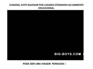 CUIDADO, EVITE NAVEGAR POR LUGARES ESTRANHOS AO AMBIENTE EDUCACIONAL. PODE SER UMA VIAGEM  PERIGOSA ! 