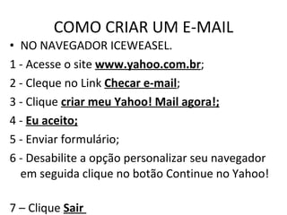 COMO CRIAR UM E-MAIL NO NAVEGADOR ICEWEASEL.  1 - Acesse o site  www.yahoo.com.br ; 2 - Cleque no Link  Checar e-mail ; 3 - Clique  criar meu Yahoo! Mail agora!; 4 -  Eu aceito; 5 - Enviar formulário; 6 - Desabilite a opção personalizar seu navegador em seguida clique no botão Continue no Yahoo!  7 – Clique  Sair  