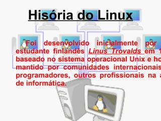 Hisória do Linux Foi desenvolvido inicialmente por um estudante finlandês  Linus Trovalds  em 1991 baseado no sistema operacional Unix e hoje é mantido por comunidades internacionais de programadores, outros profissionais na área de informática. 