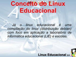 Conceito do Linux Educacional Já o linux educacional é uma compilação do linux (distribuição debian) com foco em aplicação a laboratório de informática educacional (LIE) e escolas. 