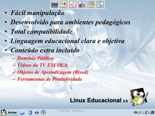 Fácil manipulação Desenvolvido para ambientes pedagógicos Total compatibilidade Linguagem educacional clara e objetiva Conteúdo extra incluído Domínio Público Vídeos da TV ESCOLA Objetos de Aprendizagem (Rived) Ferramentas de Produtividade 