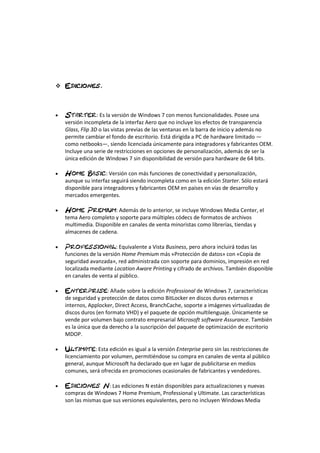 
 : Es la versión de Windows 7 con menos funcionalidades. Posee una
versión incompleta de la interfaz Aero que no incluye los efectos de transparencia
Glass, Flip 3D o las vistas previas de las ventanas en la barra de inicio y además no
permite cambiar el fondo de escritorio. Está dirigida a PC de hardware limitado —
como netbooks—, siendo licenciada únicamente para integradores y fabricantes OEM.
Incluye una serie de restricciones en opciones de personalización, además de ser la
única edición de Windows 7 sin disponibilidad de versión para hardware de 64 bits.
 : Versión con más funciones de conectividad y personalización,
aunque su interfaz seguirá siendo incompleta como en la edición Starter. Sólo estará
disponible para integradores y fabricantes OEM en países en vías de desarrollo y
mercados emergentes.
 : Además de lo anterior, se incluye Windows Media Center, el
tema Aero completo y soporte para múltiples códecs de formatos de archivos
multimedia. Disponible en canales de venta minoristas como librerías, tiendas y
almacenes de cadena.
 : Equivalente a Vista Business, pero ahora incluirá todas las
funciones de la versión Home Premium más «Protección de datos» con «Copia de
seguridad avanzada», red administrada con soporte para dominios, impresión en red
localizada mediante Location Aware Printing y cifrado de archivos. También disponible
en canales de venta al público.
 : Añade sobre la edición Professional de Windows 7, características
de seguridad y protección de datos como BitLocker en discos duros externos e
internos, Applocker, Direct Access, BranchCache, soporte a imágenes virtualizadas de
discos duros (en formato VHD) y el paquete de opción multilenguaje. Únicamente se
vende por volumen bajo contrato empresarial Microsoft software Assurance. También
es la única que da derecho a la suscripción del paquete de optimización de escritorio
MDOP.
 : Esta edición es igual a la versión Enterprise pero sin las restricciones de
licenciamiento por volumen, permitiéndose su compra en canales de venta al público
general, aunque Microsoft ha declarado que en lugar de publicitarse en medios
comunes, será ofrecida en promociones ocasionales de fabricantes y vendedores.
 : Las ediciones N están disponibles para actualizaciones y nuevas
compras de Windows 7 Home Premium, Professional y Ultimate. Las características
son las mismas que sus versiones equivalentes, pero no incluyen Windows Media
 