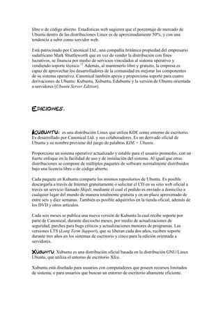 libre o de código abierto. Estadísticas web sugieren que el porcentaje de mercado de
Ubuntu dentro de las distribuciones Linux es de aproximadamente 50%, y con una
tendencia a subir como servidor web.
Está patrocinado por Canonical Ltd., una compañía británica propiedad del empresario
sudafricano Mark Shuttleworth que en vez de vender la distribución con fines
lucrativos, se financia por medio de servicios vinculados al sistema operativo y
vendiendo soporte técnico.12
Además, al mantenerlo libre y gratuito, la empresa es
capaz de aprovechar los desarrolladores de la comunidad en mejorar los componentes
de su sistema operativo. Canonical también apoya y proporciona soporte para cuatro
derivaciones de Ubuntu: Kubuntu, Xubuntu, Edubuntu y la versión de Ubuntu orientada
a servidores (Ubuntu Server Edition).
es una distribución Linux que utiliza KDE como entorno de escritorio.
Es desarrollado por Canonical Ltd. y sus colaboradores. Es un derivado oficial de
Ubuntu y su nombre proviene del juego de palabras KDE + Ubuntu.
Proporciona un sistema operativo actualizado y estable para el usuario promedio, con un
fuerte enfoque en la facilidad de uso y de instalación del sistema. Al igual que otras
distribuciones se compone de múltiples paquetes de software normalmente distribuidos
bajo una licencia libre o de código abierto.
Cada paquete en Kubuntu comparte los mismos repositorios de Ubuntu. Es posible
descargarla a través de Internet gratuitamente o solicitar el CD en su sitio web oficial a
través un servicio llamado ShipIt, mediante el cual el pedido es enviado a domicilio a
cualquier lugar del mundo de manera totalmente gratuita y en un plazo aproximado de
entre seis y diez semanas. También es posible adquirirlos en la tienda oficial, además de
los DVD y otros artículos.
Cada seis meses se publica una nueva versión de Kubuntu la cual recibe soporte por
parte de Canonical, durante dieciocho meses, por medio de actualizaciones de
seguridad, parches para bugs críticos y actualizaciones menores de programas. Las
versiones LTS (Long Term Support), que se liberan cada dos años, reciben soporte
durante tres años en los sistemas de escritorio y cinco para la edición orientada a
servidores.
: Xubuntu es una distribución oficial basada en la distribución GNU/Linux
Ubuntu, que utiliza el entorno de escritorio Xfce.
Xubuntu está diseñado para usuarios con computadores que poseen recursos limitados
de sistema, o para usuarios que buscan un entorno de escritorio altamente eficiente.
 