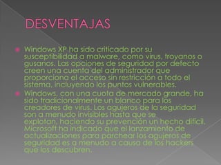 DESVENTAJASWindows XP ha sido criticado por su susceptibilidad a malware, como virus, troyanos o gusanos. Las opciones de seguridad por defecto creen una cuenta del administrador que proporciona el acceso sin restricción a todo el sistema, incluyendo los puntos vulnerables.Windows, con una cuota de mercado grande, ha sido tradicionalmente un blanco para los creadores de virus. Los agujeros de la seguridad son a menudo invisibles hasta que se explotan, haciendo su prevención un hecho difícil. Microsoft ha indicado que el lanzamiento de actualizaciones para parchear los agujeros de seguridad es a menudo a causa de los hackers que los descubren.