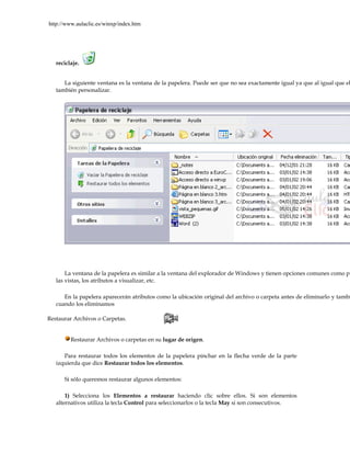 http://www.aulaclic.es/winxp/index.htm




   reciclaje.


      La siguiente ventana es la ventana de la papelera. Puede ser que no sea exactamente igual ya que al igual que el
   también personalizar.




       La ventana de la papelera es similar a la ventana del explorador de Windows y tienen opciones comunes como pu
   las vistas, los atributos a visualizar, etc.

      En la papelera aparecerán atributos como la ubicación original del archivo o carpeta antes de eliminarlo y tambi
   cuando los eliminamos

Restaurar Archivos o Carpetas.


         Restaurar Archivos o carpetas en su lugar de origen.

      Para restaurar todos los elementos de la papelera pinchar en la flecha verde de la parte
   izquierda que dice Restaurar todos los elementos.

      Si sólo queremos restaurar algunos elementos:

       1) Selecciona los Elementos a restaurar haciendo clic sobre ellos. Si son elementos
   alternativos utiliza la tecla Control para seleccionarlos o la tecla May si son consecutivos.
 