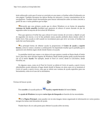 http://www.aulaclic.es/winxp/index.htm




   texto subrayado verás que el cursor se convierte en una mano y al pulsar sobre él enlazarás con
   otra página. También incorpora las típicas flechas de retroceso y avance características de los
   navegadores. También tienes herramientas para buscar información sobre un tema concreto a
   partir de una o varias palabras que tu elijas.

        Recuerda que una primera ayuda que te ofrece Windows es en forma de pequeñas
   ventanas de fondo amarillo (tooltips) que aparecen al colocar el cursor durante un par de
   segundos sobre la mayoria de los iconos de Windows.

      Para que aparezca el tooltip hay que colocar el cursor encima de un icono y dejarlo un par
   de segundos sin mover, si no lo has probado nunca puedes probarlo ahora mismo sobre el
   botón Inicio. Esta ayuda es útil cuando no recordamos para que sirve un icono, el tooltip nos
   suele dar una buena pista.

         La principal forma de obtener ayuda la proporciona el Centro de ayuda y soporte
   técnico, como te vamos a mostrar a continuación. Es importante resaltar que la pantalla que te
   aparecerá será distinta según desde donde llames a la ayuda.

       La pantallas inicial que vamos a ver ahora es la que aparece cuando se llama desde el botón
   Inicio, pero hay otros muchos lugares de Windows desde donde puedes pedir ayuda haciendo
   clic en el menú Ayuda. Por ejemplo, desde el Panel de control, desde la Calculadora, desde
   WordPad, etc.

      En algunos casos, como en el Panel de Control, se abrirá el Centro de ayuda y soporte técnico
   ofreciéndote ayuda referente al lugar desde donde lo llamas; en otros casos no se mostrará el
   Centro de ayuda y soporte técnico, sino que se abrirá una ventana de ayuda específica para esa
   herramienta, como en el caso de la calculadora.




Formas de buscar ayuda



      Para acceder a la ayuda pulsa en      Ayuda y soporte técnico del menú Inicio.

      La ayuda de Windows incorpora varios tipos de búsqueda en función de tus necesidades.

        En la Página Principal, como puedes ver en esta imagen, tienes organizada la información en varios puntos q
   recogen los temas más frecuentes de ayuda.

      Puedes hacer clic en cada punto para obtener la ayuda sobre ese tema.
 
