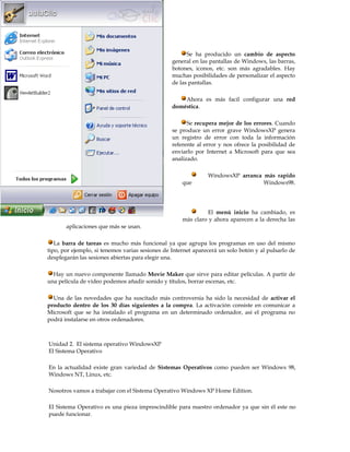 http://www.aulaclic.es/winxp/index.htm




                                                       Se ha producido un cambio de aspecto
                                                 general en las pantallas de Windows, las barras,
                                                 botones, iconos, etc. son más agradables. Hay
                                                 muchas posibilidades de personalizar el aspecto
                                                 de las pantallas.

                                                     Ahora es más facil configurar una red
                                                 doméstica.

                                                       Se recupera mejor de los errores. Cuando
                                                 se produce un error grave WindowsXP genera
                                                 un registro de error con toda la información
                                                 referente al error y nos ofrece la posibilidad de
                                                 enviarlo por Internet a Microsoft para que sea
                                                 analizado.

                                                               WindowsXP arranca más rapido
                                                     que                         Windows98.




                                                              El menú inicio ha cambiado, es
                                                     más claro y ahora aparecen a la derecha las
       aplicaciones que más se usan.

   La barra de tareas es mucho más funcional ya que agrupa los programas en uso del mismo
tipo, por ejemplo, si tenemos varias sesiones de Internet aparecerá un solo botón y al pulsarlo de
desplegarán las sesiones abiertas para elegir una.

  Hay un nuevo componente llamado Movie Maker que sirve para editar películas. A partir de
una película de vídeo podemos añadir sonido y títulos, borrar escenas, etc.

  Una de las novedades que ha suscitado más controversia ha sido la necesidad de activar el
producto dentro de los 30 días siguientes a la compra. La activación consiste en comunicar a
Microsoft que se ha instalado el programa en un determinado ordenador, así el programa no
podrá instalarse en otros ordenadores.



Unidad 2. El sistema operativo WindowsXP
El Sistema Operativo

En la actualidad existe gran variedad de Sistemas Operativos como pueden ser Windows 98,
Windows NT, Linux, etc.

Nosotros vamos a trabajar con el Sistema Operativo Windows XP Home Edition.

El Sistema Operativo es una pieza imprescindible para nuestro ordenador ya que sin él este no
puede funcionar.
 