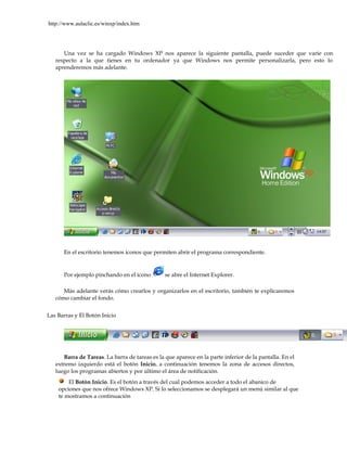 http://www.aulaclic.es/winxp/index.htm




      Una vez se ha cargado Windows XP nos aparece la siguiente pantalla, puede suceder que varíe con
   respecto a la que tienes en tu ordenador ya que Windows nos permite personalizarla, pero esto lo
   aprenderemos más adelante.




      En el escritorio tenemos iconos que permiten abrir el programa correspondiente.


      Por ejemplo pinchando en el icono         se abre el Internet Explorer.

      Más adelante verás cómo crearlos y organizarlos en el escritorio, también te explicaremos
   cómo cambiar el fondo.


Las Barras y El Botón Inicio




      Barra de Tareas. La barra de tareas es la que aparece en la parte inferior de la pantalla. En el
   extremo izquierdo está el botón Inicio, a continuación tenemos la zona de accesos directos,
   luego los programas abiertos y por último el área de notificación.
        El Botón Inicio. Es el botón a través del cual podemos acceder a todo el abanico de
    opciones que nos ofrece Windows XP. Si lo seleccionamos se desplegará un menú similar al que
    te mostramos a continuación
 
