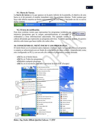 6

    9.1. Barra de Tareas.
La barra de tareas es la que aparece en la parte inferior de la pantalla, el objetivo de esta
barra es el de permitir el cambio inmediato entre las ventanas abiertas. Toda ventana que
haya sido abierta muestra un botón representativo en esta barra y haciendo un clic se activa
dicha ventana.



    9.2. El área de notificación.
Esta área contiene iconos que representan los programas residentes en
memoria (programas que se cargan automáticamente al encender el
ordenador) y otras informaciones adicionales. Por ejemplo vemos la
cabeza del panda que representa un programa antivirus. También aparece la hora. Si quieres
abrirlos sólo tienes que hacer doble clic sobre ellos.

10. CONOCIENDO EL MENÚ INICIO Y LOS PROGRAMAS.
El menú Inicio es el comienzo para empezar a trabajar, cada vez que apunte a un programa
o carpeta se seleccionará con un fondo de color azul o de otros colores (dependiendo como
este configurado su PC) y con un solo clic entrara al programa o carpeta deseada.

   -(1)Clic en el botón Inicio.
   -(2)Clic en Todos los programas.
   -(3)Señale cualquier programa.
   -(4)Clic en el escritorio para salir o presione la tecla ESC (Escape).




   4




   3




   2



   1


Autor: Ing. Carlos Alberto Guisbert Salazar © 2010
 