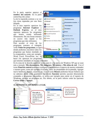7

En la parte superior aparece el
nombre del usuario. En la parte
central hay dos zonas:
La de la izquierda contiene a su vez
tres áreas separadas por una línea
delgada.
En el área superior aparecen los
programas Internet Explorer y
Outlook Express, en el área
siguiente aparecen los programas
que hemos estado utilizando
últimamente. De esta forma tenemos
un acceso más rápido a los
programas que más utilizamos.
Para acceder al resto de los
programas tenemos el triángulo
verde Todos los programas, es aquí
donde podremos encontrar todos los
programas que hemos instalado en
la computadora, como por ejemplo:
Word, Excel, PowerPoint, etc. Al
hacer clic aparecen los programas
que tenemos instalados en nuestro ordenador.
En la zona de la derecha aparecen iconos para ir a las partes de Windows XP que se usan
más a menudo: Mis documentos, Mis imágenes, Mi música y Mis sitios de red. Con el
icono Panel de control podremos configurar y personalizar el aspecto de nuestro ordenador
a nuestro gusto, como por ejemplo el teclado, ratón, las propiedades de la pantalla, Agregar
nuevo hardware, fuentes, usuarios, etc. Con el icono Buscar podremos buscar ficheros que
no sabemos donde están guardados. La opción Ejecutar permite ejecutar directamente
comandos o programas ejecutables, se utiliza por ejemplo para entrar en el registro de
Windows, ejecutar un programa etc. Por último, en la parte inferior están las opciones
Cerrar sesión y Apagar.

11. BOTONES Y OPCIONES A USAR.

                                                                   Cuando la franja
                                                                   azul está en una
                        Para salir de                              de las opciones
                        este y los demás                           significa activado
                        menús, solo haga
                        clic fuera de este
                        recuadro, o
                        presione la tecla
                        ESC




Autor: Ing. Carlos Alberto Guisbert Salazar © 2010
 