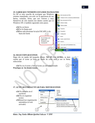 10

15. SABER QUE WINDOWS ESTAMOS MANEJANDO
En XP es muy sencillo de averiguar que Windows
estamos manejando, con solo ver la apariencia de sus
barras, ventanas, letras, que son vistosos y muy
llamativos de esta manera nos damos cuenta que es
Windows XP, ó también siguiendo estos pasos.

   -(1)Clic en Inicio
   -(2)Ver la franja azul
   -(3)Para salir presionar la tecla ESCAPE ó clic
       fuera del menú
                                                2
                                      En la franja azul
                                      indica que
                                      Windows esta
                                      manejando



                                                      1


16. SELECCIONAR ICONOS
Haga clic en medio del pequeño dibujo, NO EN LA LETRA, se dará
cuenta que el icono ya tiene un fondo de color azul, a eso se llama
seleccionar.

   -(1)Clic en el icono y listo el icono ya está seleccionado   1
Practique en los demás iconos.




17. ACTIVAR O DESACTIVAR PARA MOVER ICONOS

   -(1)Clic derecho en el
       escritorio
   -(2)Clic en organizar
       iconos
   -(3)Desactivar organización
       automática (si está
       activado)

                                1                2                    1

Autor: Ing. Carlos Alberto Guisbert Salazar © 2010
 