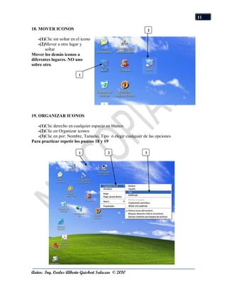 11

18. MOVER ICONOS                                                 2

    -(1)Clic sin soltar en el icono
    -(2)Mover a otro lugar y
        soltar
Mover los demás iconos a
diferentes lugares. NO uno
sobre otro.

                            1




19. ORGANIZAR ICONOS

   -(1)Clic derecho en cualquier espacio en blanco
   -(2)Clic en Organizar iconos
   -(3)Clic en por: Nombre, Tamaño, Tipo ó elegir cualquier de las opciones
Para practicar repetir los puntos 18 y 19

                            1            2                   3




Autor: Ing. Carlos Alberto Guisbert Salazar © 2010
 